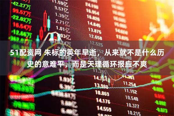 51配資網(wǎng) 朱標的英年早逝，從來就不是什么歷史的意難平，而是天理循環(huán)報應(yīng)不爽